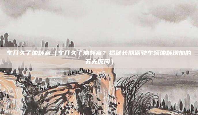车开久了油耗高（车开久了油耗高？揭秘长期驾驶车辆油耗增加的五大原因）