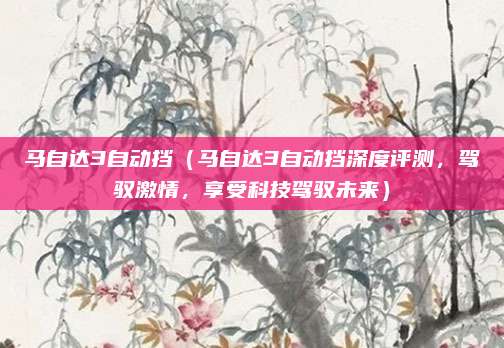 马自达3自动挡（马自达3自动挡深度评测，驾驭激情，享受科技驾驭未来）