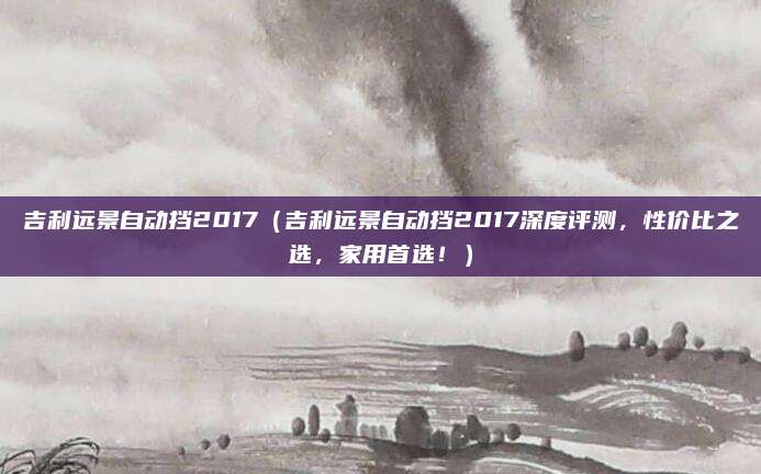 吉利远景自动挡2017(吉利远景自动挡2017深度评测,性价比之选,家用首选!)
