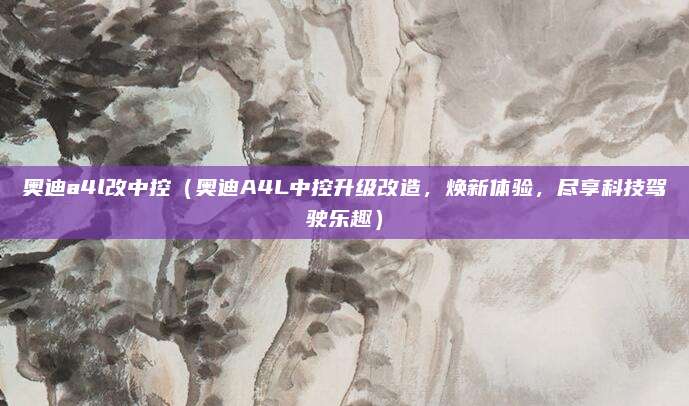 奥迪a4l改中控（奥迪A4L中控升级改造，焕新体验，尽享科技驾驶乐趣）