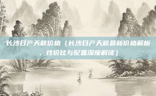 长沙日产天籁价格（长沙日产天籁最新价格解析，性价比与配置深度解读）