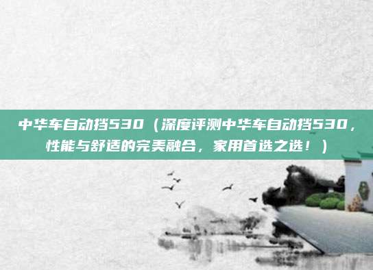 中华车自动挡530（深度评测中华车自动挡530，性能与舒适的完美融合，家用首选之选！）