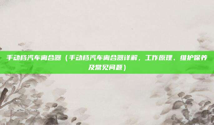 手动档汽车离合器（手动档汽车离合器详解，工作原理、维护保养及常见问题）