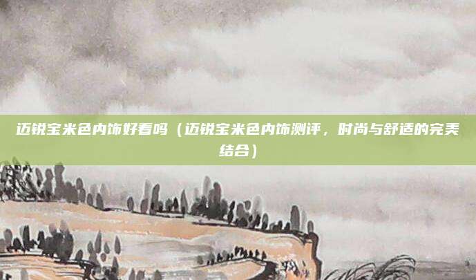 迈锐宝米色内饰好看吗(迈锐宝米色内饰测评,时尚与舒适的完美结合)