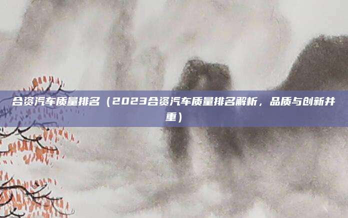 合资汽车质量排名（2023合资汽车质量排名解析，品质与创新并重）