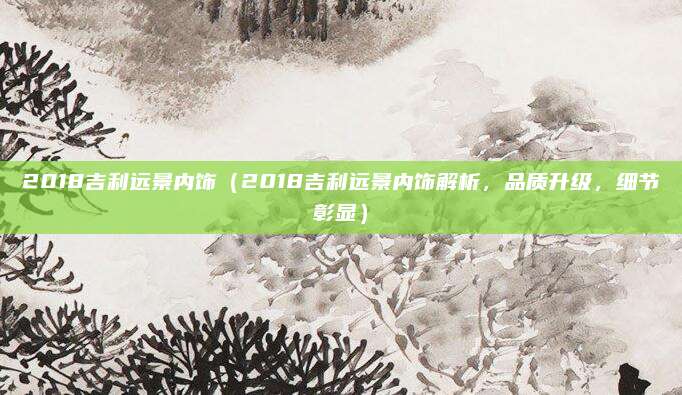 2018吉利远景内饰（2018吉利远景内饰解析，品质升级，细节彰显）