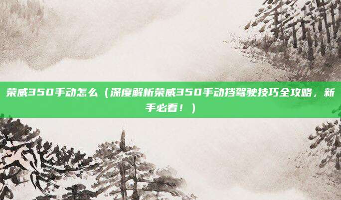 荣威350手动怎么（深度解析荣威350手动挡驾驶技巧全攻略，新手必看！）
