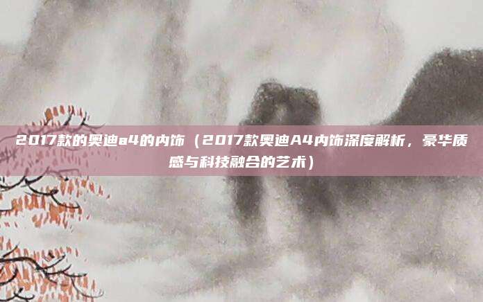 2017款的奥迪a4的内饰（2017款奥迪A4内饰深度解析，豪华质感与科技融合的艺术）