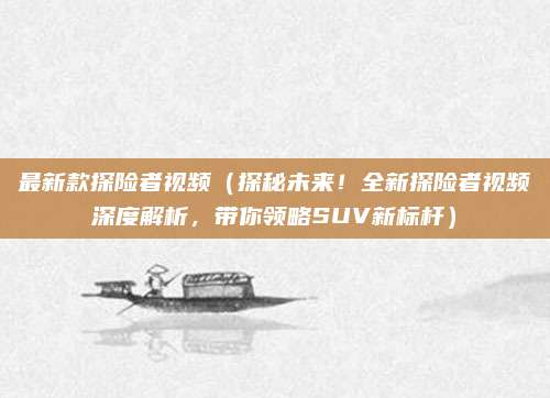 最新款探险者视频（探秘未来！全新探险者视频深度解析，带你领略SUV新标杆）