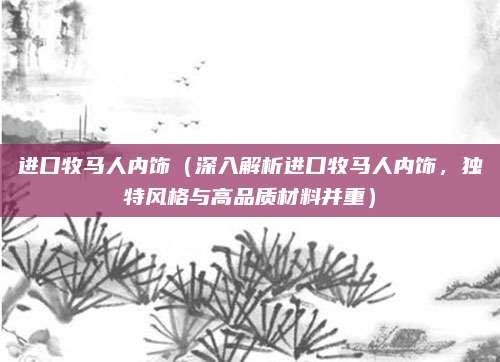 进口牧马人内饰（深入解析进口牧马人内饰，独特风格与高品质材料并重）