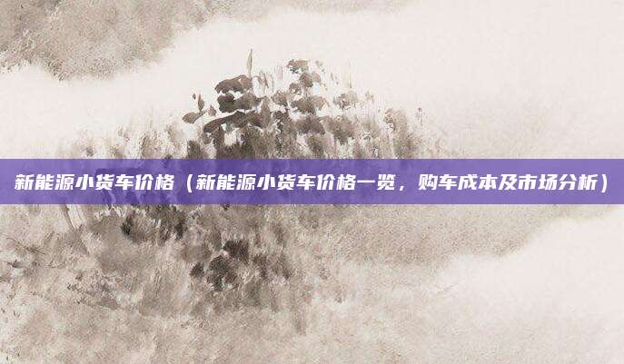 新能源小货车价格(新能源小货车价格一览,购车成本及市场分析)