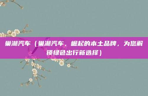 巢湖汽车（巢湖汽车，崛起的本土品牌，为您解锁绿色出行新选择）