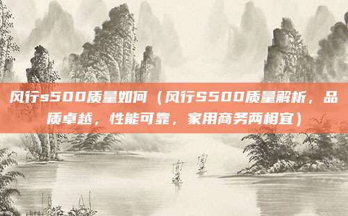 风行s500质量如何（风行S500质量解析，品质卓越，性能可靠，家用商务两相宜）