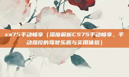 cs75手动畅享（深度解析CS75手动畅享，手动操控的驾驶乐趣与实用体验）