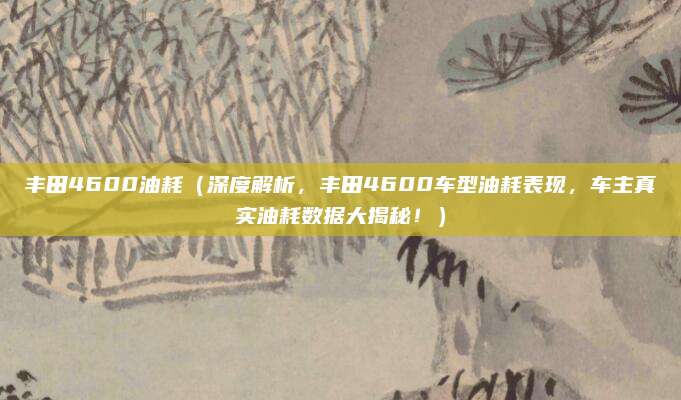 丰田4600油耗（深度解析，丰田4600车型油耗表现，车主真实油耗数据大揭秘！）