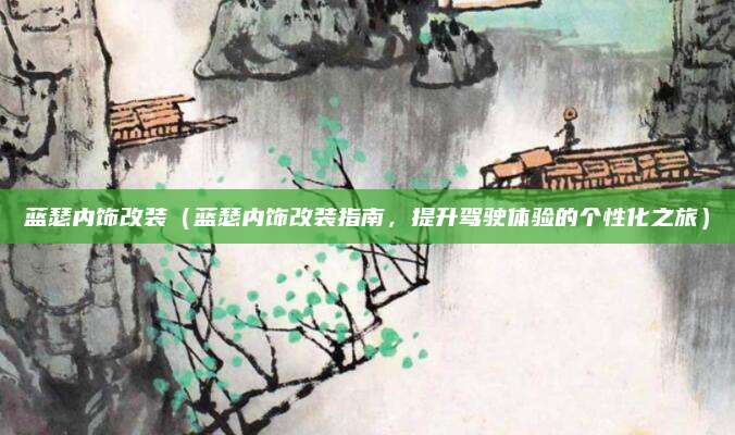 蓝瑟内饰改装（蓝瑟内饰改装指南，提升驾驶体验的个性化之旅）