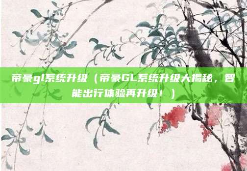 帝豪gl系统升级(帝豪GL系统升级大揭秘,智能出行体验再升级!)
