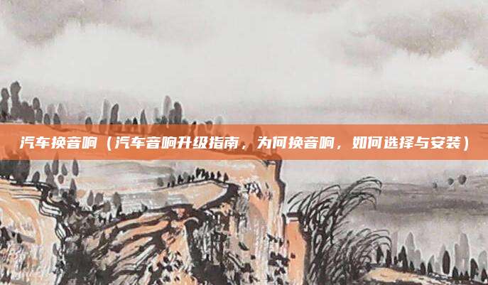 汽车换音响(汽车音响升级指南,为何换音响,如何选择与安装)