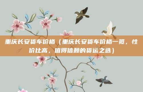 重庆长安货车价格（重庆长安货车价格一览，性价比高，值得信赖的货运之选）