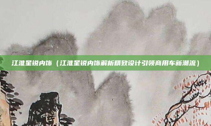 江淮星锐内饰(江淮星锐内饰解析精致设计引领商用车新潮流)