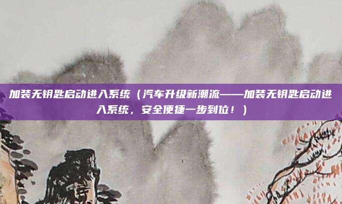 加装无钥匙启动进入系统(汽车升级新潮流——加装无钥匙启动进入系统,安全便捷一步到位!)