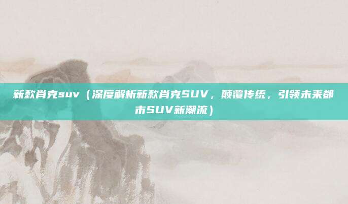 新款肖克suv(深度解析新款肖克SUV,颠覆传统,引领未来都市SUV新潮流)