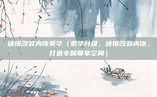 途锐改装内饰豪华（豪华升级，途锐改装内饰，打造专属尊享空间）