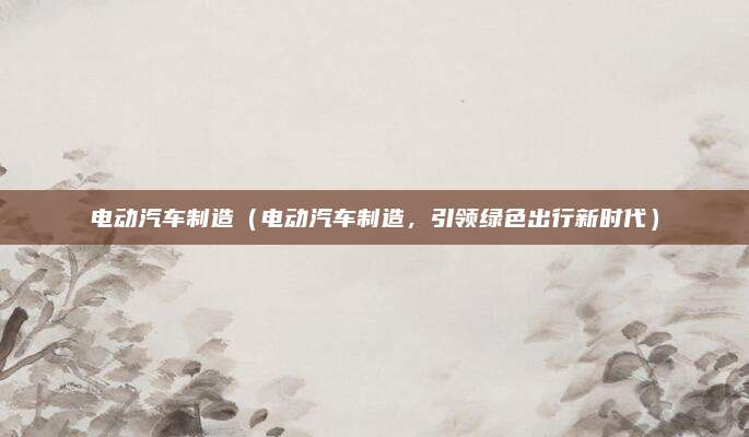 电动汽车制造(电动汽车制造,引领绿色出行新时代)