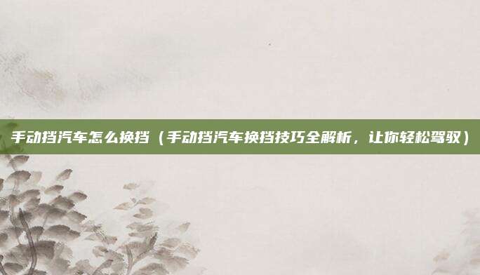 手动挡汽车怎么换挡（手动挡汽车换挡技巧全解析，让你轻松驾驭）