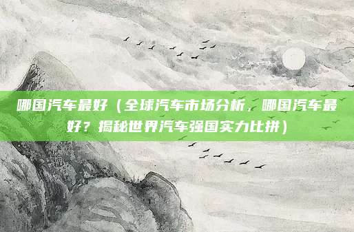 哪国汽车最好（全球汽车市场分析，哪国汽车最好？揭秘世界汽车强国实力比拼）