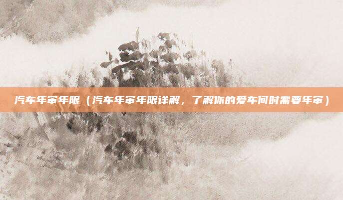 汽车年审年限（汽车年审年限详解，了解你的爱车何时需要年审）