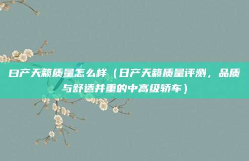 曰产天籁质量怎么样（日产天籁质量评测，品质与舒适并重的中高级轿车）