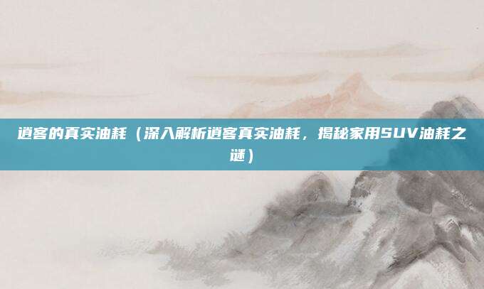 逍客的真实油耗(深入解析逍客真实油耗,揭秘家用SUV油耗之谜)