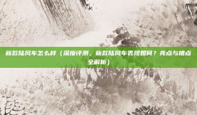新款陆风车怎么样(深度评测,新款陆风车表现如何?亮点与槽点全解析)