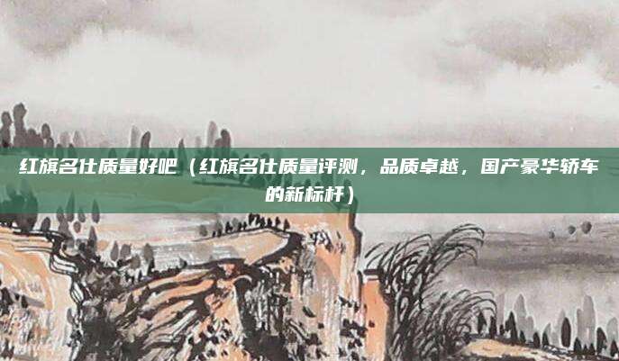 红旗名仕质量好吧（红旗名仕质量评测，品质卓越，国产豪华轿车的新标杆）