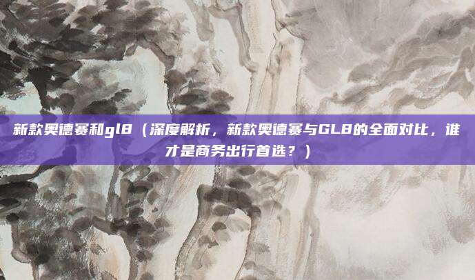 新款奥德赛和gl8(深度解析,新款奥德赛与GL8的全面对比,谁才是商务出行首选?)