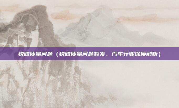 锐腾质量问题（锐腾质量问题频发，汽车行业深度剖析）