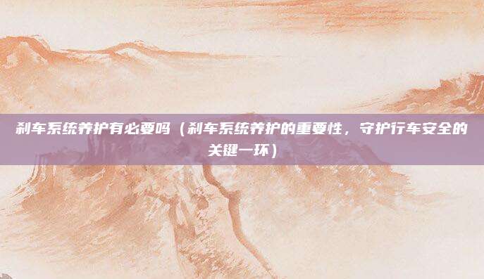 刹车系统养护有必要吗（刹车系统养护的重要性，守护行车安全的关键一环）