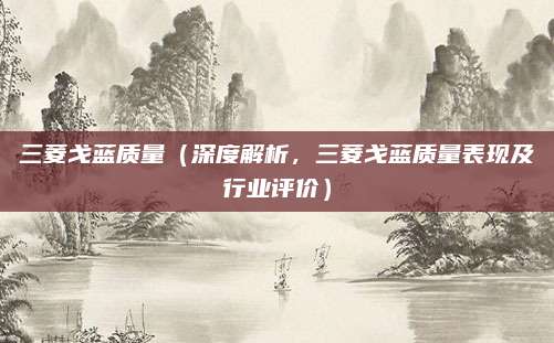 三菱戈蓝质量（深度解析，三菱戈蓝质量表现及行业评价）