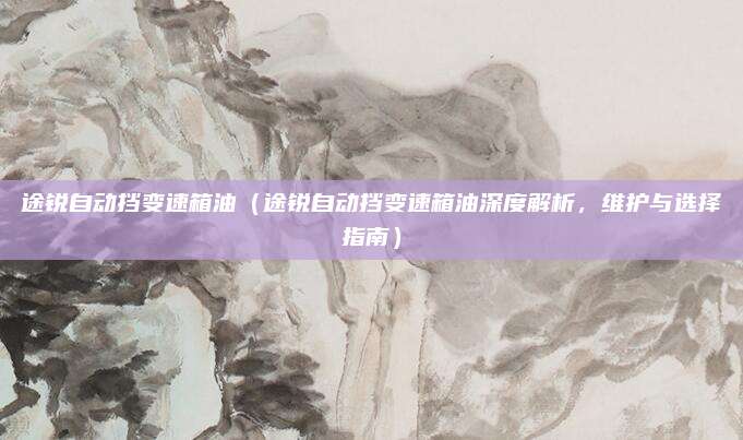 途锐自动挡变速箱油（途锐自动挡变速箱油深度解析，维护与选择指南）