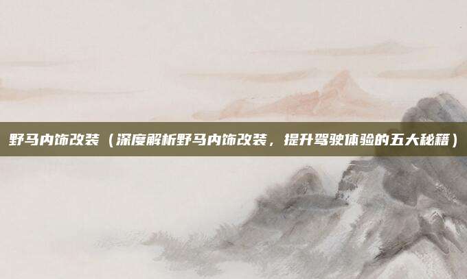 野马内饰改装（深度解析野马内饰改装，提升驾驶体验的五大秘籍）