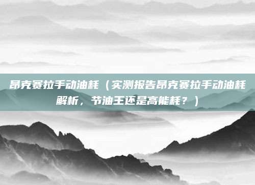 昂克赛拉手动油耗(实测报告昂克赛拉手动油耗解析,节油王还是高能耗?)