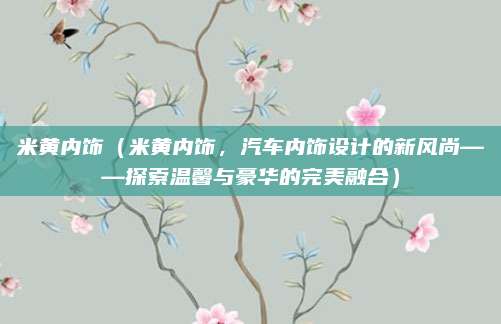 米黄内饰（米黄内饰，汽车内饰设计的新风尚——探索温馨与豪华的完美融合）