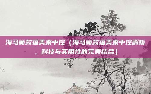 海马新款福美来中控（海马新款福美来中控解析，科技与实用性的完美结合）