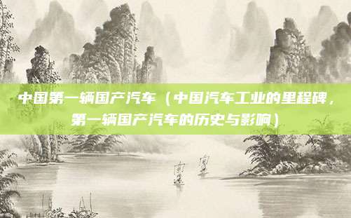 中国第一辆国产汽车(中国汽车工业的里程碑,第一辆国产汽车的历史与影响)