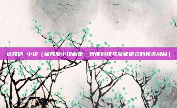 福克斯 中控（福克斯中控解析，智能科技与驾驶体验的完美融合）