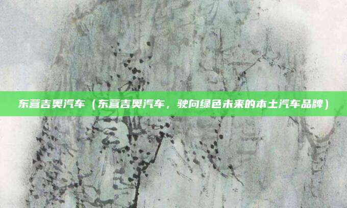 东营吉奥汽车（东营吉奥汽车，驶向绿色未来的本土汽车品牌）
