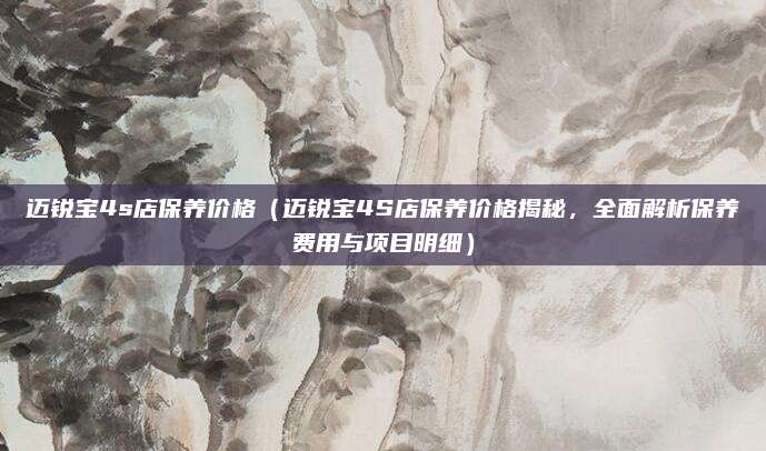 迈锐宝4s店保养价格(迈锐宝4S店保养价格揭秘,全面解析保养费用与项目明细)