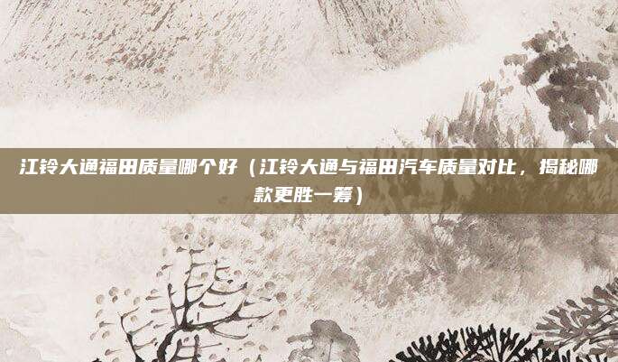 江铃大通福田质量哪个好（江铃大通与福田汽车质量对比，揭秘哪款更胜一筹）
