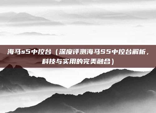 海马s5中控台(深度评测海马S5中控台解析,科技与实用的完美融合)